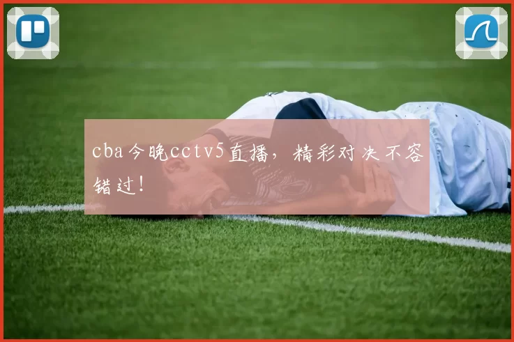 cba今晚cctv5直播，精彩对决不容错过！