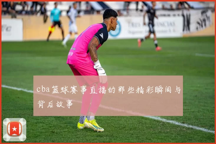 cba篮球赛事直播的那些精彩瞬间与背后故事