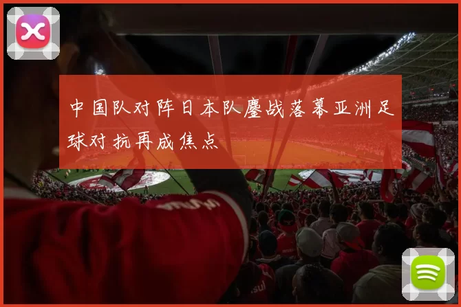中国队对阵日本队鏖战落幕亚洲足球对抗再成焦点