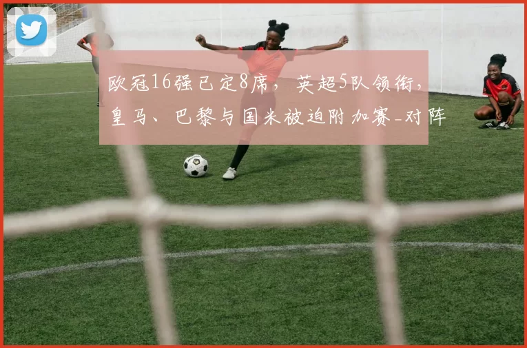 欧冠16强已定8席，英超5队领衔，皇马、巴黎与国米被迫附加赛_对阵_淘汰赛_圣日耳曼