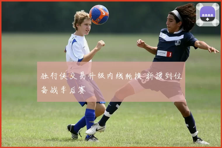 独行侠交易升级内线轮换 新援到位备战季后赛