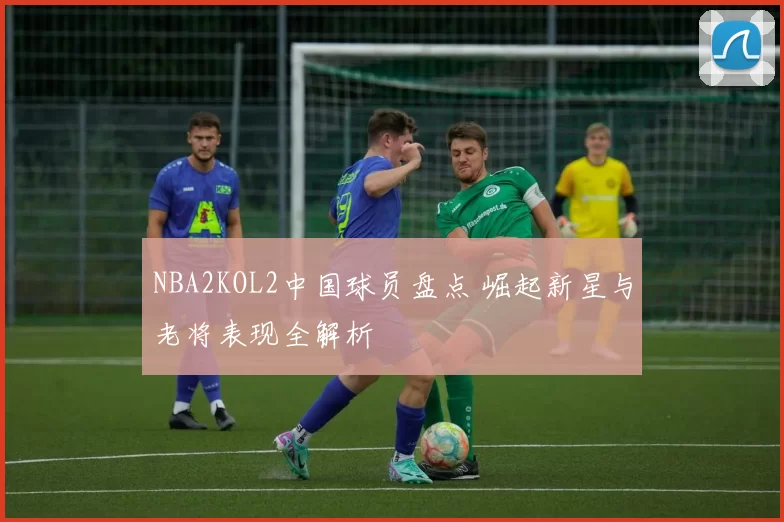 NBA2KOL2中国球员盘点 崛起新星与老将表现全解析