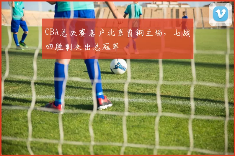 CBA总决赛落户北京首钢主场，七战四胜制决出总冠军