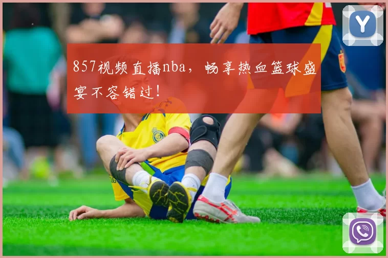 857视频直播nba，畅享热血篮球盛宴不容错过！