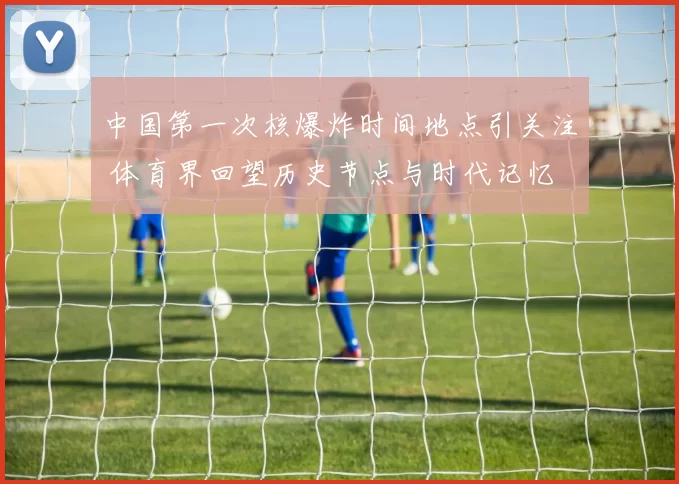 中国第一次核爆炸时间地点引关注 体育界回望历史节点与时代记忆