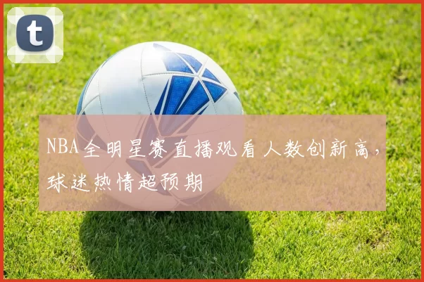 NBA全明星赛直播观看人数创新高,球迷热情超预期