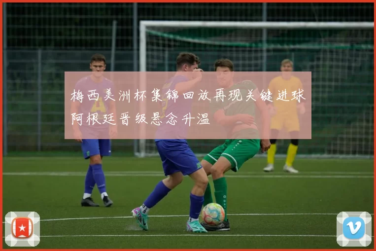 梅西美洲杯集锦回放再现关键进球阿根廷晋级悬念升温