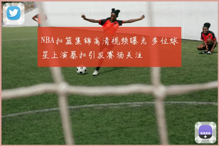 NBA扣篮集锦高清视频曝光 多位球星上演暴扣引发赛场关注