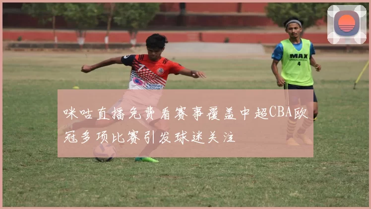 咪咕直播免费看赛事覆盖中超CBA欧冠多项比赛引发球迷关注