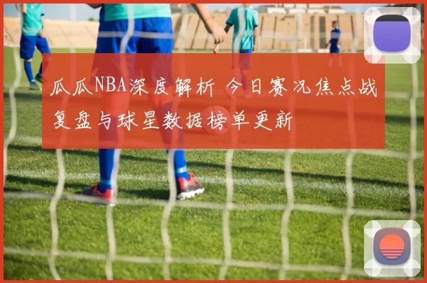 瓜瓜NBA深度解析 今日赛况焦点战复盘与球星数据榜单更新