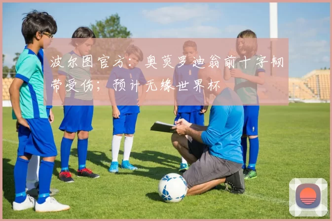 波尔图官方：奥莫罗迪翁前十字韧带受伤；预计无缘世界杯