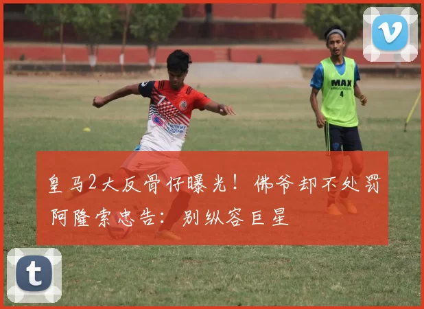 皇马2大反骨仔曝光！佛爷却不处罚 阿隆索忠告：别纵容巨星