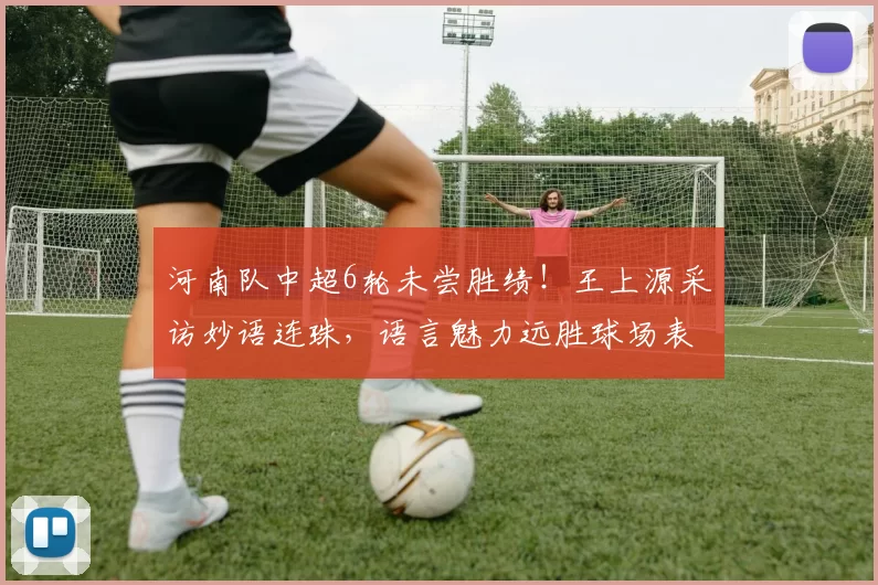 河南队中超6轮未尝胜绩！王上源采访妙语连珠，语言魅力远胜球场表现_比赛_球迷_1