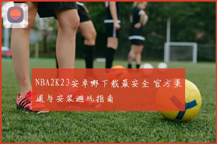 NBA2K23安卓哪下载最安全 官方渠道与安装避坑指南
