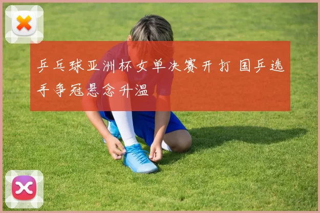 乒乓球亚洲杯女单决赛开打 国乒选手争冠悬念升温