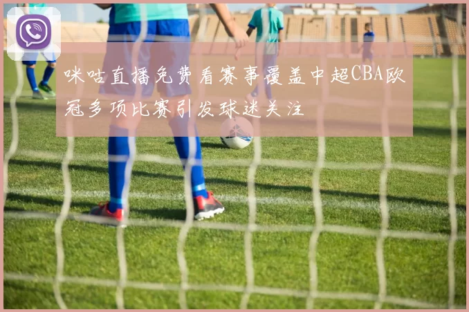 咪咕直播免费看赛事覆盖中超CBA欧冠多项比赛引发球迷关注