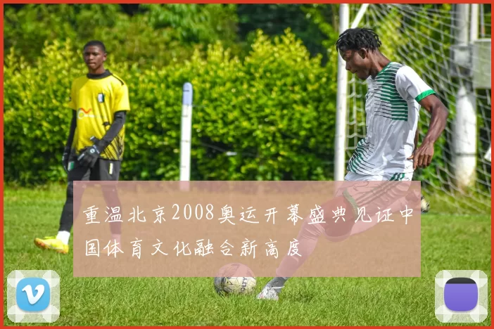 重温北京2008奥运开幕盛典见证中国体育文化融合新高度