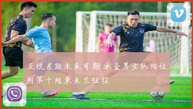 正视差距未来可期 冰壶男女队均位列第十结束米兰征程