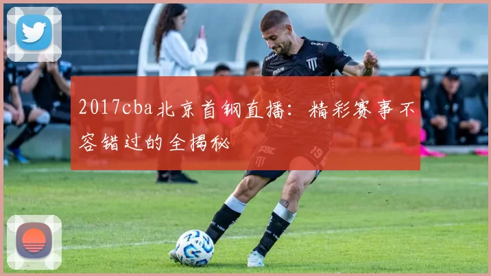 2017cba北京首钢直播:精彩赛事不容错过的全揭秘