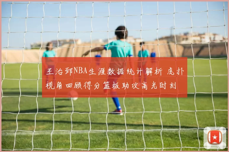 王治郅NBA生涯数据统计解析 虎扑视角回顾得分篮板助攻高光时刻