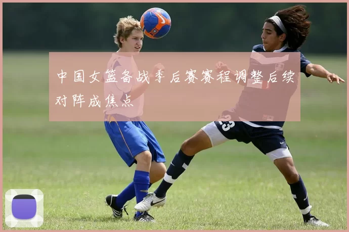 中国女篮备战季后赛赛程调整后续对阵成焦点