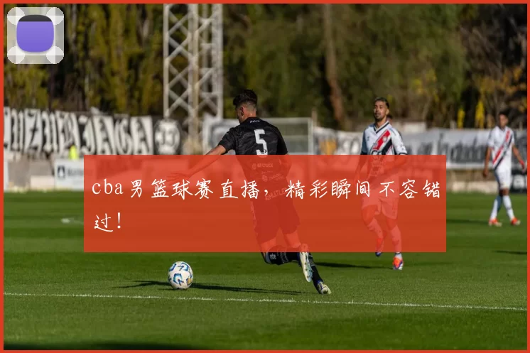 cba男篮球赛直播，精彩瞬间不容错过！