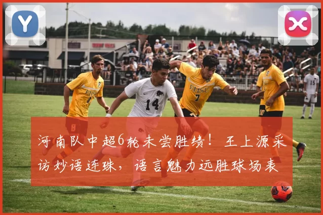 河南队中超6轮未尝胜绩！王上源采访妙语连珠，语言魅力远胜球场表现_比赛_球迷_1