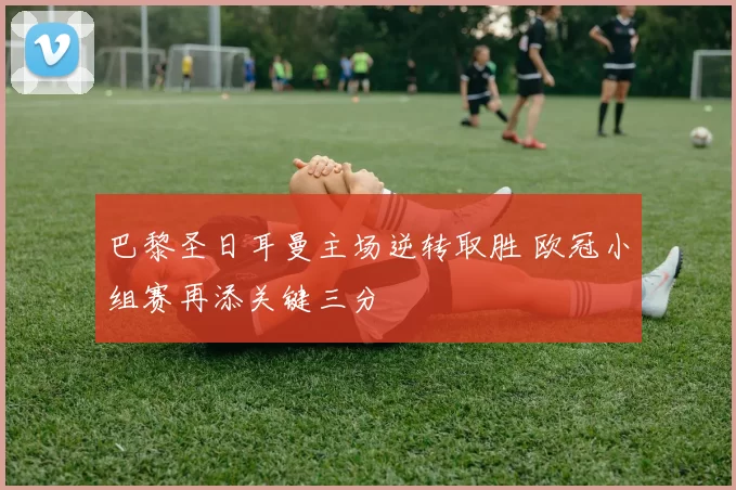 巴黎圣日耳曼主场逆转取胜 欧冠小组赛再添关键三分