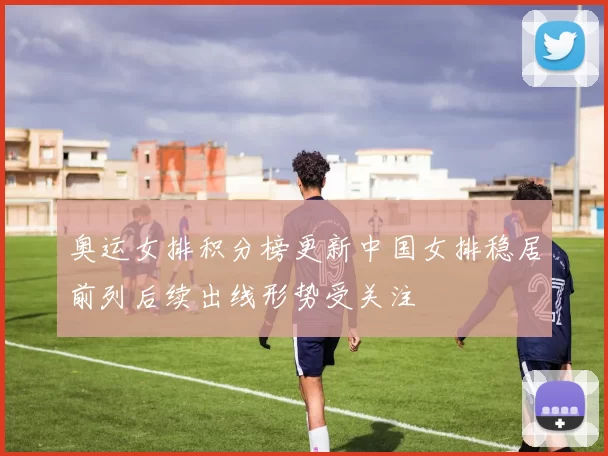 奥运女排积分榜更新中国女排稳居前列后续出线形势受关注