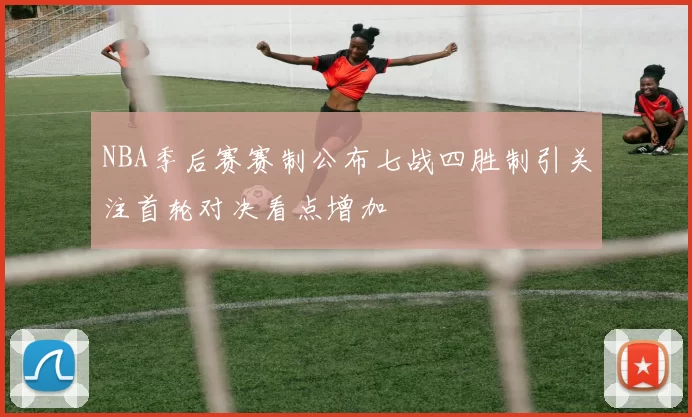 NBA季后赛赛制公布七战四胜制引关注首轮对决看点增加