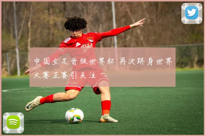 中国女足晋级世界杯 再次跻身世界大赛正赛引关注