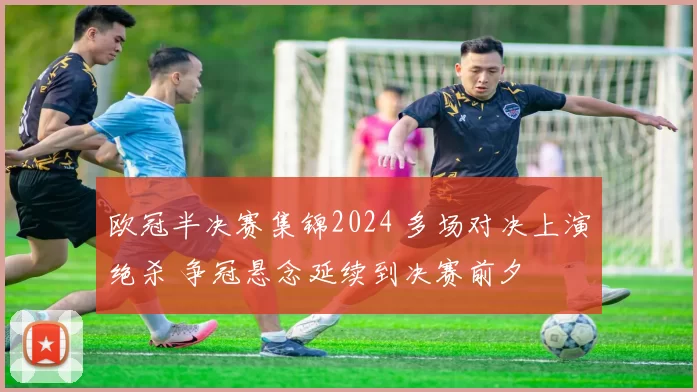 欧冠半决赛集锦2024 多场对决上演绝杀 争冠悬念延续到决赛前夕