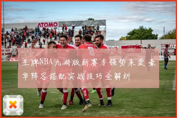 王牌NBA九游版新赛季强势来袭 豪华阵容搭配实战技巧全解析