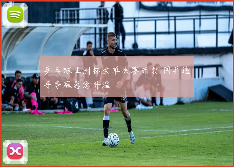 乒乓球亚洲杯女单决赛开打 国乒选手争冠悬念升温