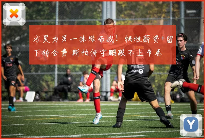 方昊为另一抹绿而战！牺牲薪资+留下转会费 斯帕何宇鹏跟不上节奏