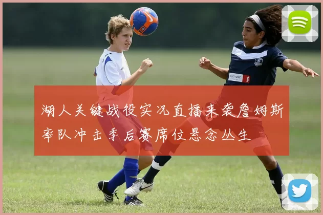 湖人关键战役实况直播来袭詹姆斯率队冲击季后赛席位悬念丛生