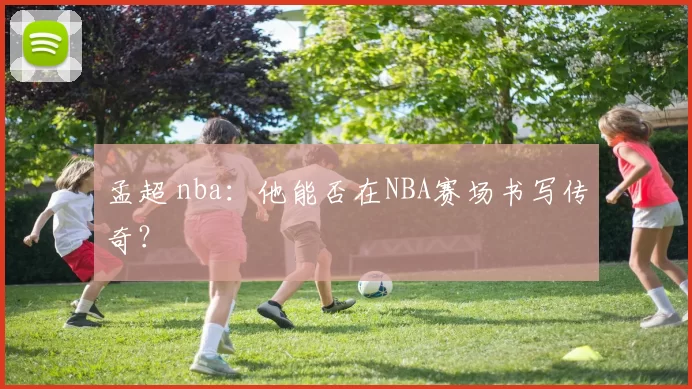 孟超 nba：他能否在NBA赛场书写传奇？