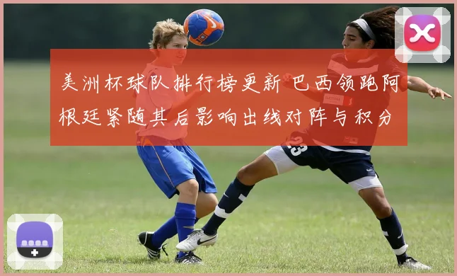 美洲杯球队排行榜更新 巴西领跑阿根廷紧随其后影响出线对阵与积分争夺