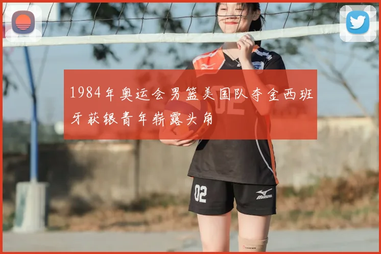 1984年奥运会男篮美国队夺金西班牙获银青年崭露头角